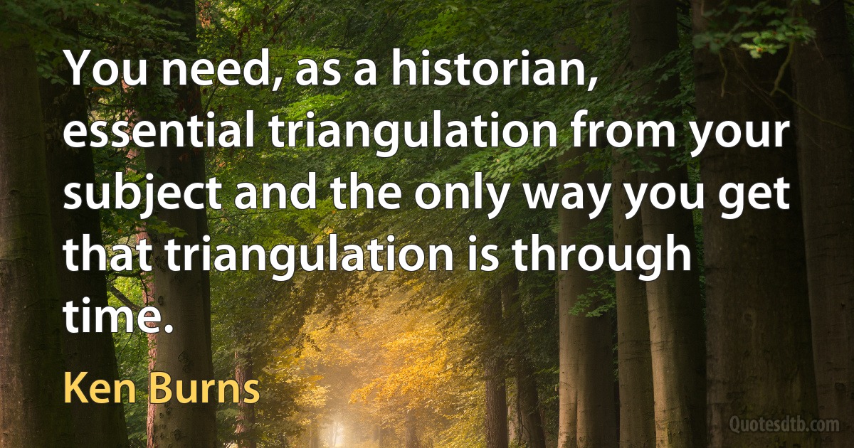 You need, as a historian, essential triangulation from your subject and the only way you get that triangulation is through time. (Ken Burns)