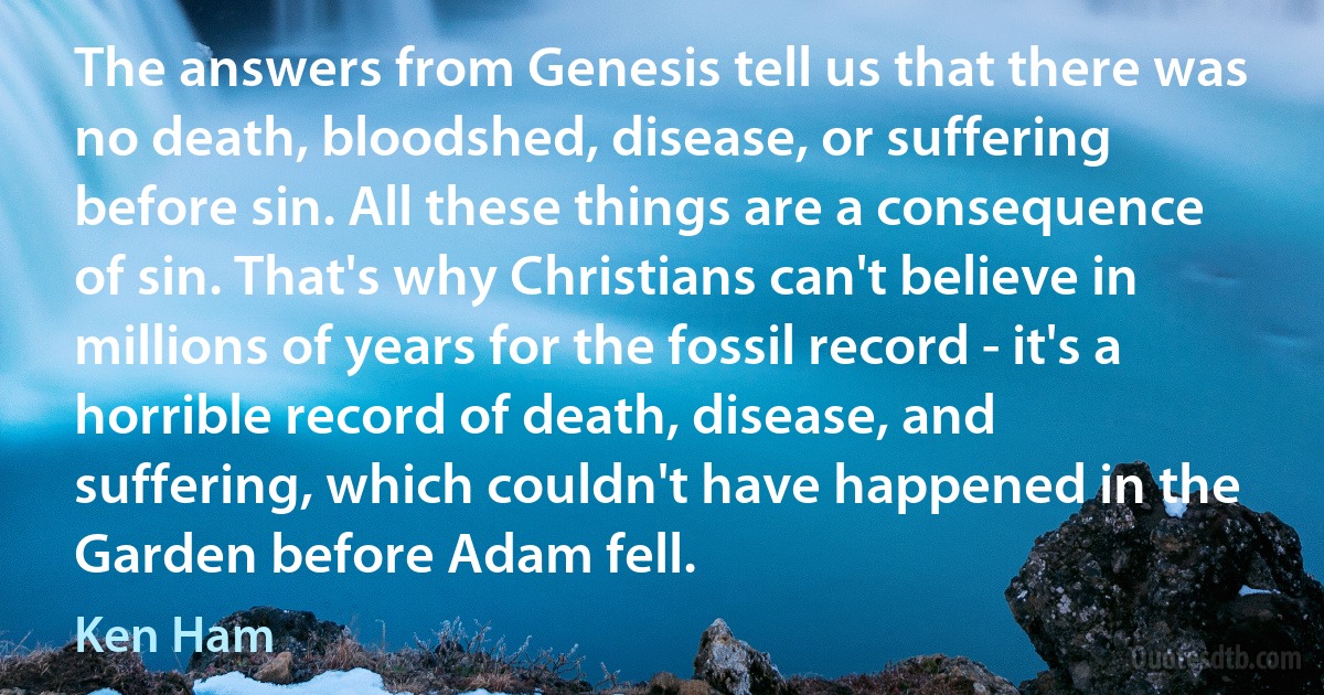 The answers from Genesis tell us that there was no death, bloodshed, disease, or suffering before sin. All these things are a consequence of sin. That's why Christians can't believe in millions of years for the fossil record - it's a horrible record of death, disease, and suffering, which couldn't have happened in the Garden before Adam fell. (Ken Ham)