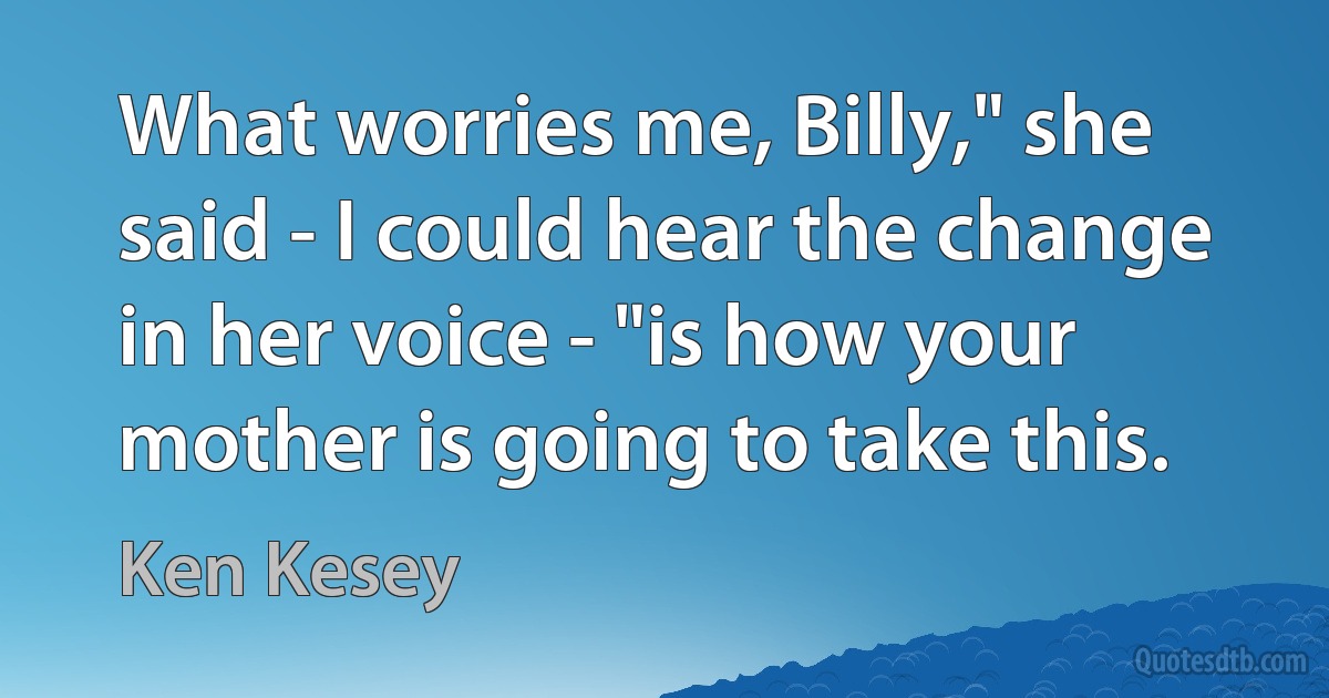 What worries me, Billy," she said - I could hear the change in her voice - "is how your mother is going to take this. (Ken Kesey)