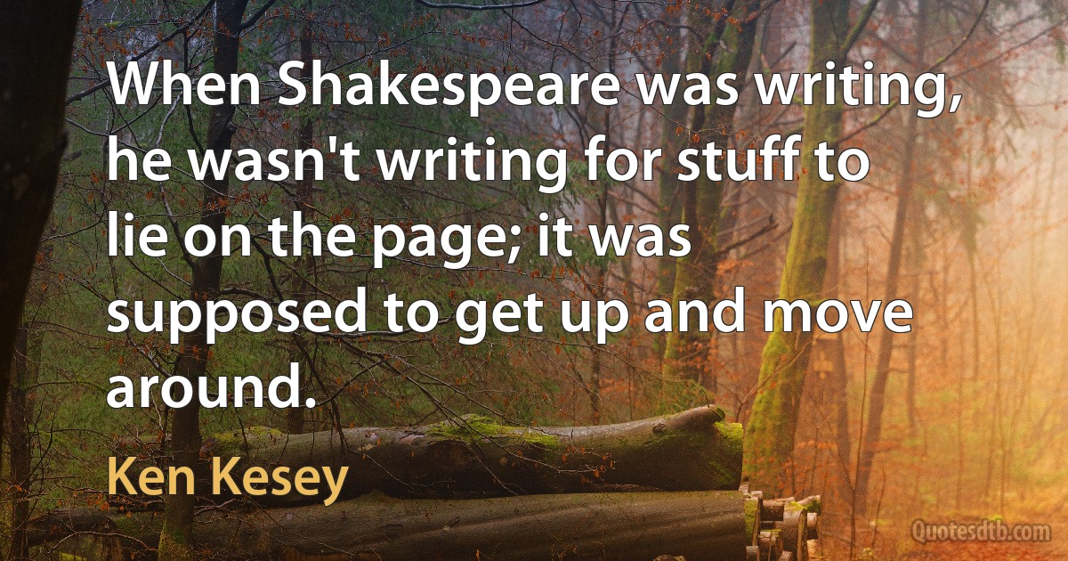 When Shakespeare was writing, he wasn't writing for stuff to lie on the page; it was supposed to get up and move around. (Ken Kesey)