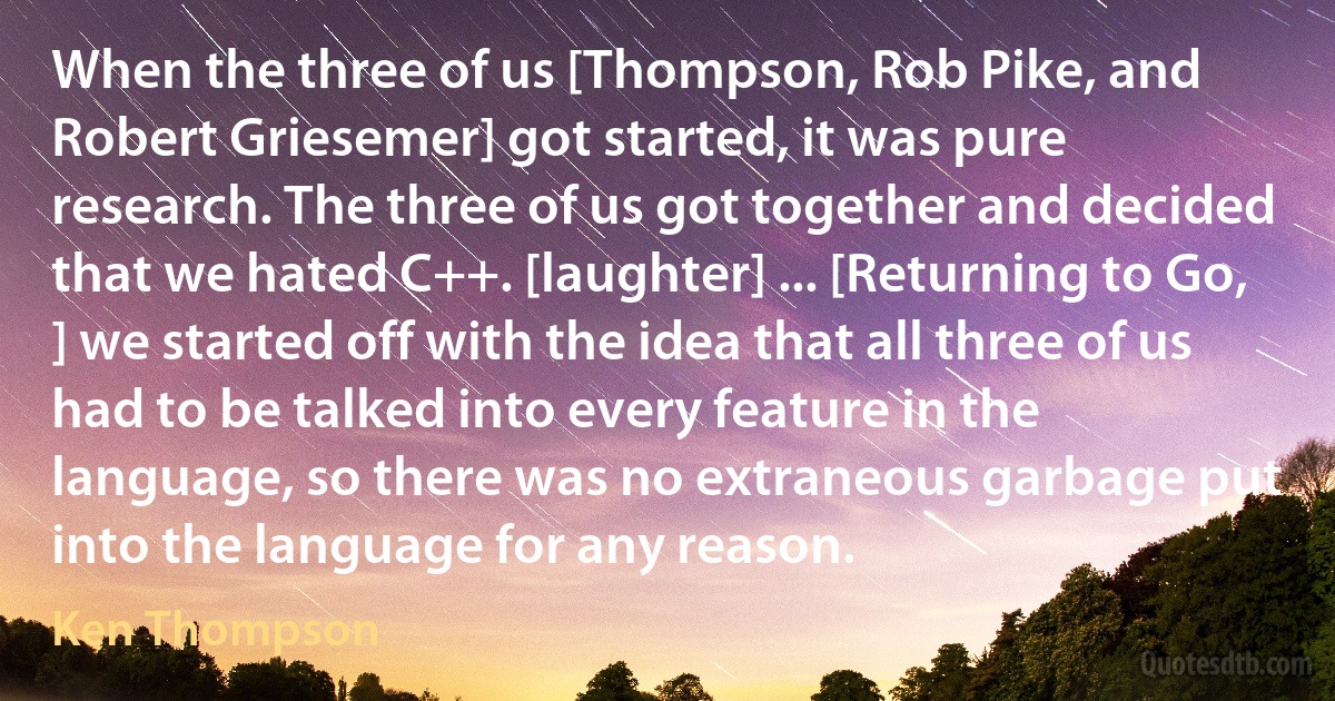 When the three of us [Thompson, Rob Pike, and Robert Griesemer] got started, it was pure research. The three of us got together and decided that we hated C++. [laughter] ... [Returning to Go, ] we started off with the idea that all three of us had to be talked into every feature in the language, so there was no extraneous garbage put into the language for any reason. (Ken Thompson)