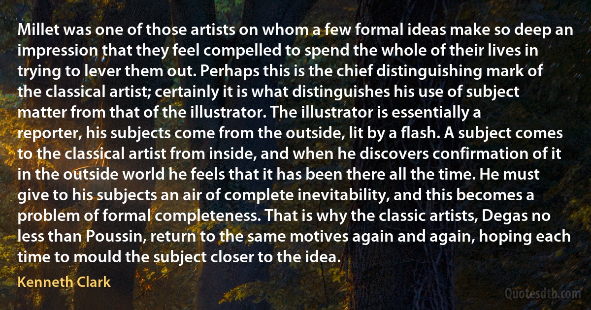 Millet was one of those artists on whom a few formal ideas make so deep an impression that they feel compelled to spend the whole of their lives in trying to lever them out. Perhaps this is the chief distinguishing mark of the classical artist; certainly it is what distinguishes his use of subject matter from that of the illustrator. The illustrator is essentially a reporter, his subjects come from the outside, lit by a flash. A subject comes to the classical artist from inside, and when he discovers confirmation of it in the outside world he feels that it has been there all the time. He must give to his subjects an air of complete inevitability, and this becomes a problem of formal completeness. That is why the classic artists, Degas no less than Poussin, return to the same motives again and again, hoping each time to mould the subject closer to the idea. (Kenneth Clark)