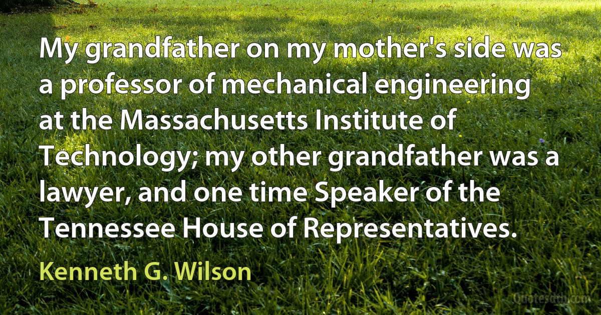 My grandfather on my mother's side was a professor of mechanical engineering at the Massachusetts Institute of Technology; my other grandfather was a lawyer, and one time Speaker of the Tennessee House of Representatives. (Kenneth G. Wilson)