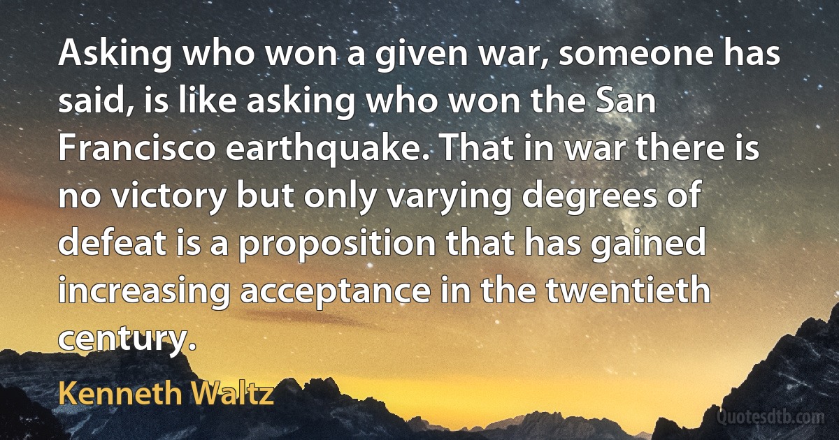 Asking who won a given war, someone has said, is like asking who won the San Francisco earthquake. That in war there is no victory but only varying degrees of defeat is a proposition that has gained increasing acceptance in the twentieth century. (Kenneth Waltz)