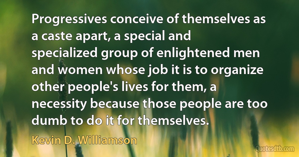 Progressives conceive of themselves as a caste apart, a special and specialized group of enlightened men and women whose job it is to organize other people's lives for them, a necessity because those people are too dumb to do it for themselves. (Kevin D. Williamson)