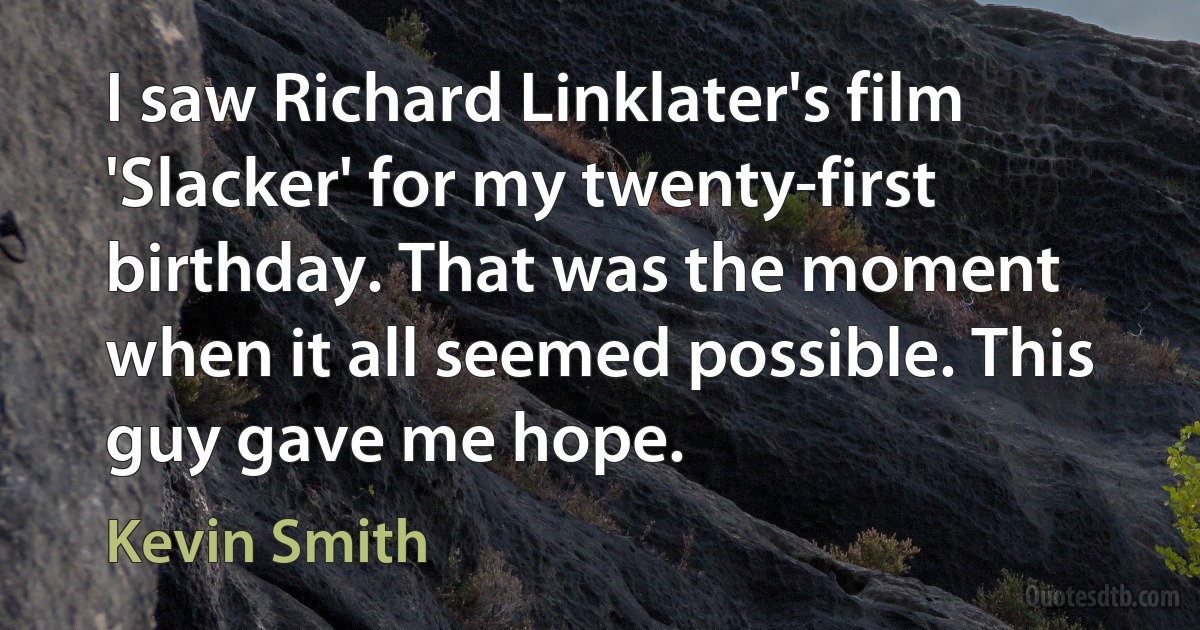 I saw Richard Linklater's film 'Slacker' for my twenty-first birthday. That was the moment when it all seemed possible. This guy gave me hope. (Kevin Smith)