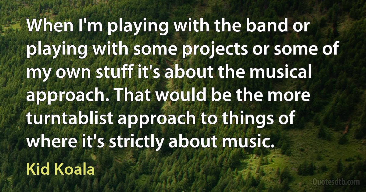 When I'm playing with the band or playing with some projects or some of my own stuff it's about the musical approach. That would be the more turntablist approach to things of where it's strictly about music. (Kid Koala)