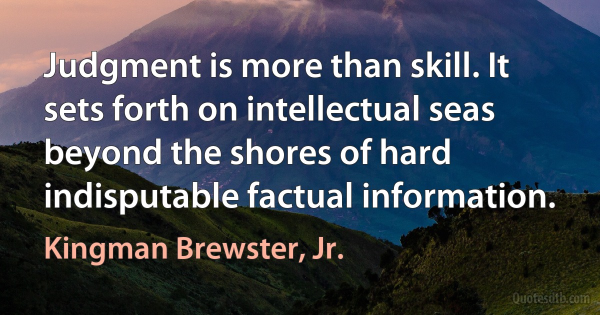 Judgment is more than skill. It sets forth on intellectual seas beyond the shores of hard indisputable factual information. (Kingman Brewster, Jr.)