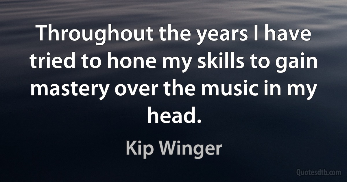 Throughout the years I have tried to hone my skills to gain mastery over the music in my head. (Kip Winger)