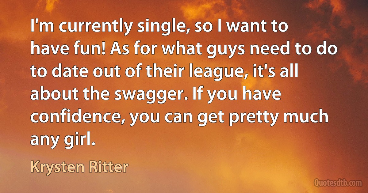 I'm currently single, so I want to have fun! As for what guys need to do to date out of their league, it's all about the swagger. If you have confidence, you can get pretty much any girl. (Krysten Ritter)