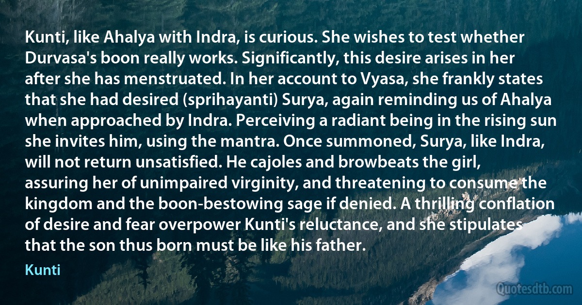 Kunti, like Ahalya with Indra, is curious. She wishes to test whether Durvasa's boon really works. Significantly, this desire arises in her after she has menstruated. In her account to Vyasa, she frankly states that she had desired (sprihayanti) Surya, again reminding us of Ahalya when approached by Indra. Perceiving a radiant being in the rising sun she invites him, using the mantra. Once summoned, Surya, like Indra, will not return unsatisfied. He cajoles and browbeats the girl, assuring her of unimpaired virginity, and threatening to consume the kingdom and the boon-bestowing sage if denied. A thrilling conflation of desire and fear overpower Kunti's reluctance, and she stipulates that the son thus born must be like his father. (Kunti)