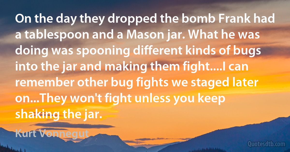 On the day they dropped the bomb Frank had a tablespoon and a Mason jar. What he was doing was spooning different kinds of bugs into the jar and making them fight....I can remember other bug fights we staged later on...They won't fight unless you keep shaking the jar. (Kurt Vonnegut)