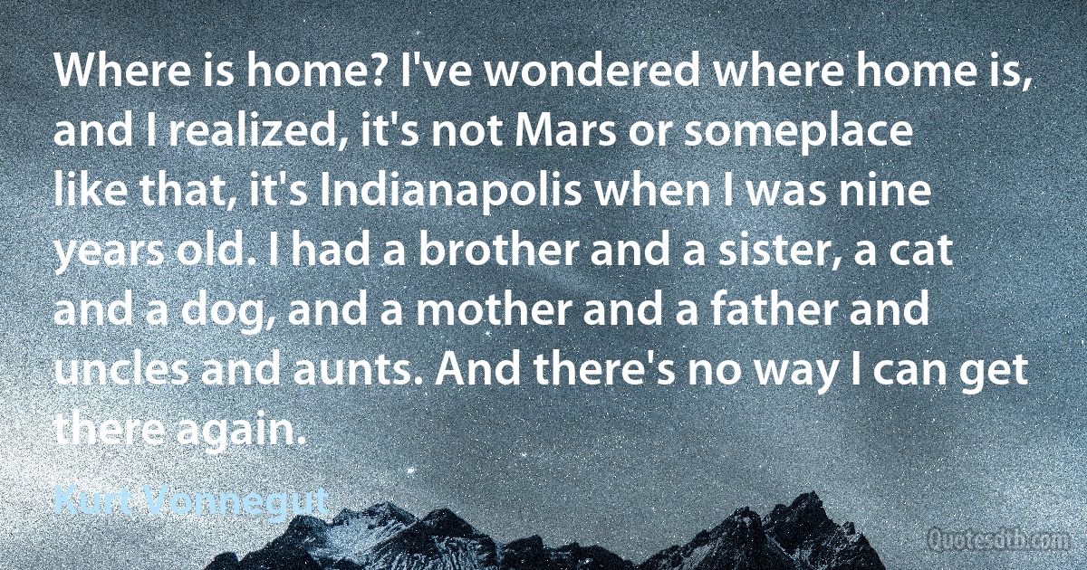 Where is home? I've wondered where home is, and I realized, it's not Mars or someplace like that, it's Indianapolis when I was nine years old. I had a brother and a sister, a cat and a dog, and a mother and a father and uncles and aunts. And there's no way I can get there again. (Kurt Vonnegut)