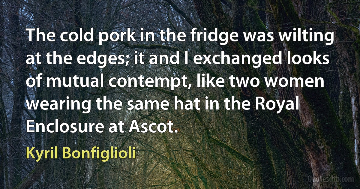 The cold pork in the fridge was wilting at the edges; it and I exchanged looks of mutual contempt, like two women wearing the same hat in the Royal Enclosure at Ascot. (Kyril Bonfiglioli)