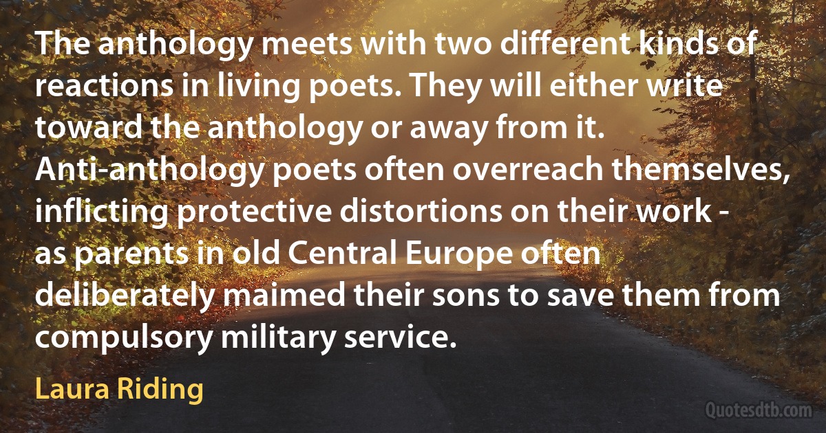 The anthology meets with two different kinds of reactions in living poets. They will either write toward the anthology or away from it. Anti-anthology poets often overreach themselves, inflicting protective distortions on their work - as parents in old Central Europe often deliberately maimed their sons to save them from compulsory military service. (Laura Riding)