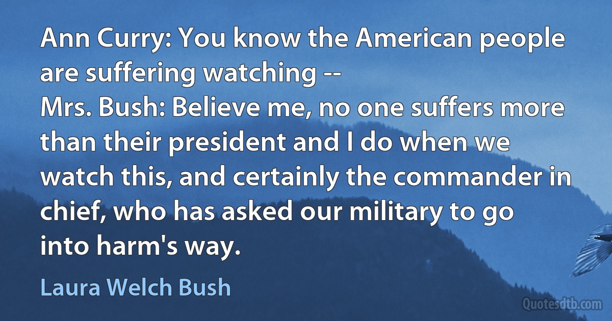 Ann Curry: You know the American people are suffering watching --
Mrs. Bush: Believe me, no one suffers more than their president and I do when we watch this, and certainly the commander in chief, who has asked our military to go into harm's way. (Laura Welch Bush)