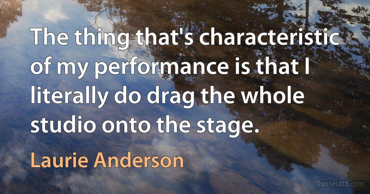 The thing that's characteristic of my performance is that I literally do drag the whole studio onto the stage. (Laurie Anderson)