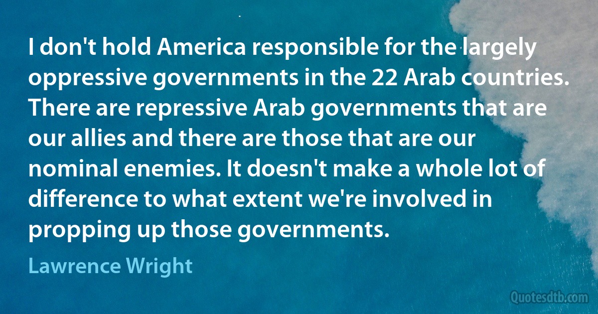 I don't hold America responsible for the largely oppressive governments in the 22 Arab countries. There are repressive Arab governments that are our allies and there are those that are our nominal enemies. It doesn't make a whole lot of difference to what extent we're involved in propping up those governments. (Lawrence Wright)