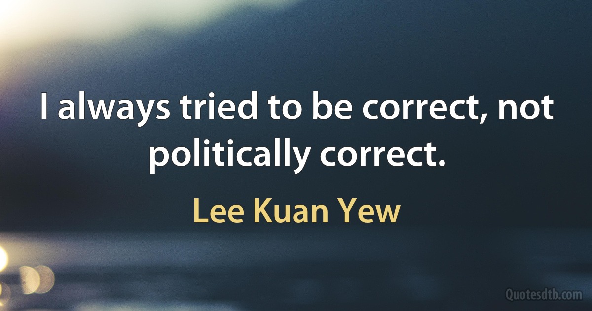 I always tried to be correct, not politically correct. (Lee Kuan Yew)