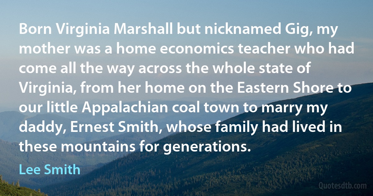 Born Virginia Marshall but nicknamed Gig, my mother was a home economics teacher who had come all the way across the whole state of Virginia, from her home on the Eastern Shore to our little Appalachian coal town to marry my daddy, Ernest Smith, whose family had lived in these mountains for generations. (Lee Smith)