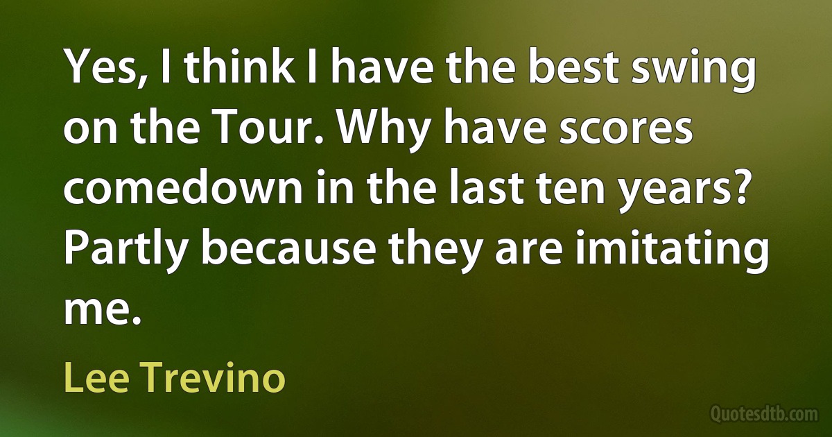 Yes, I think I have the best swing on the Tour. Why have scores comedown in the last ten years? Partly because they are imitating me. (Lee Trevino)