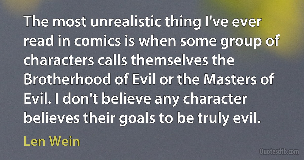 The most unrealistic thing I've ever read in comics is when some group of characters calls themselves the Brotherhood of Evil or the Masters of Evil. I don't believe any character believes their goals to be truly evil. (Len Wein)