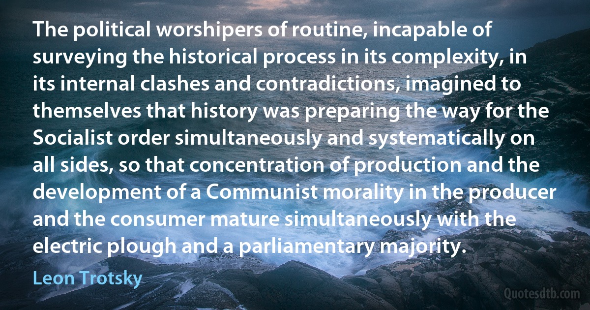 The political worshipers of routine, incapable of surveying the historical process in its complexity, in its internal clashes and contradictions, imagined to themselves that history was preparing the way for the Socialist order simultaneously and systematically on all sides, so that concentration of production and the development of a Communist morality in the producer and the consumer mature simultaneously with the electric plough and a parliamentary majority. (Leon Trotsky)