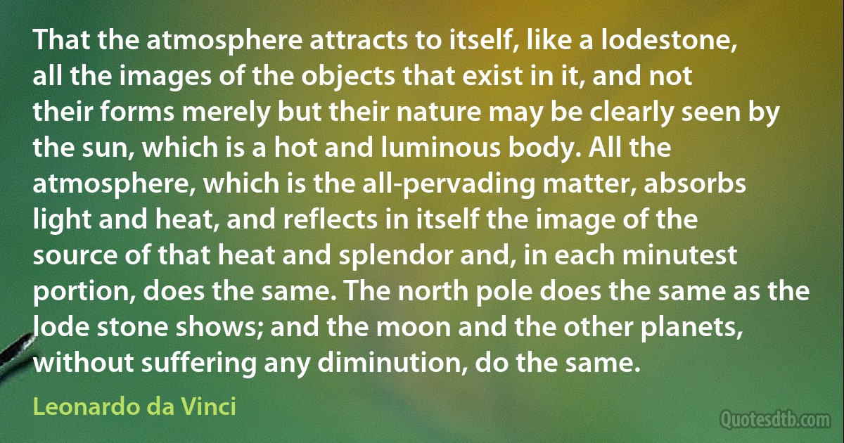 That the atmosphere attracts to itself, like a lodestone, all the images of the objects that exist in it, and not their forms merely but their nature may be clearly seen by the sun, which is a hot and luminous body. All the atmosphere, which is the all-pervading matter, absorbs light and heat, and reflects in itself the image of the source of that heat and splendor and, in each minutest portion, does the same. The north pole does the same as the lode stone shows; and the moon and the other planets, without suffering any diminution, do the same. (Leonardo da Vinci)