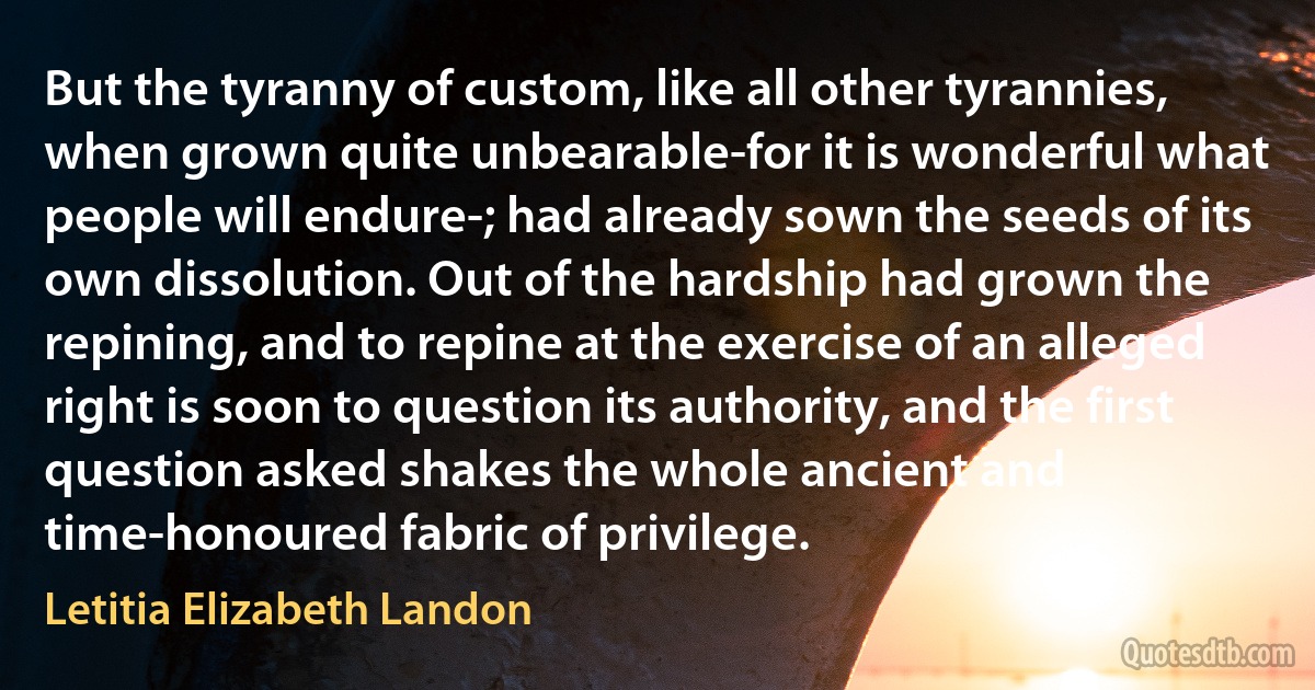 But the tyranny of custom, like all other tyrannies, when grown quite unbearable-for it is wonderful what people will endure-; had already sown the seeds of its own dissolution. Out of the hardship had grown the repining, and to repine at the exercise of an alleged right is soon to question its authority, and the first question asked shakes the whole ancient and time-honoured fabric of privilege. (Letitia Elizabeth Landon)