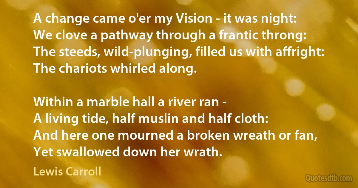 A change came o'er my Vision - it was night:
We clove a pathway through a frantic throng:
The steeds, wild-plunging, filled us with affright:
The chariots whirled along.

Within a marble hall a river ran -
A living tide, half muslin and half cloth:
And here one mourned a broken wreath or fan,
Yet swallowed down her wrath. (Lewis Carroll)