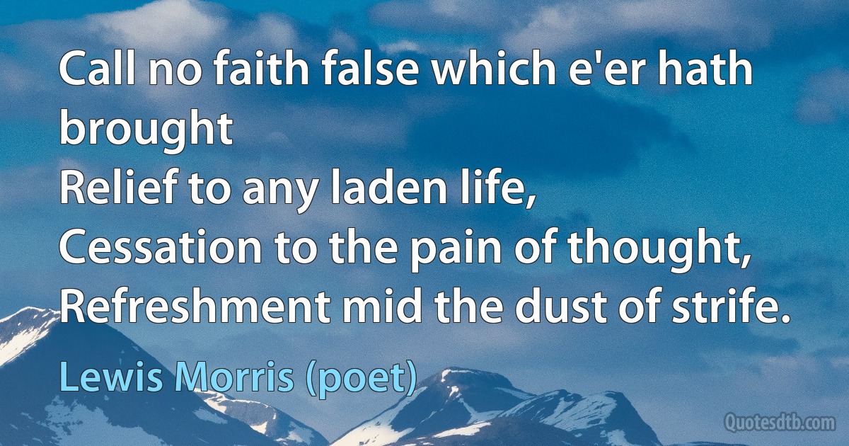 Call no faith false which e'er hath brought
Relief to any laden life,
Cessation to the pain of thought,
Refreshment mid the dust of strife. (Lewis Morris (poet))