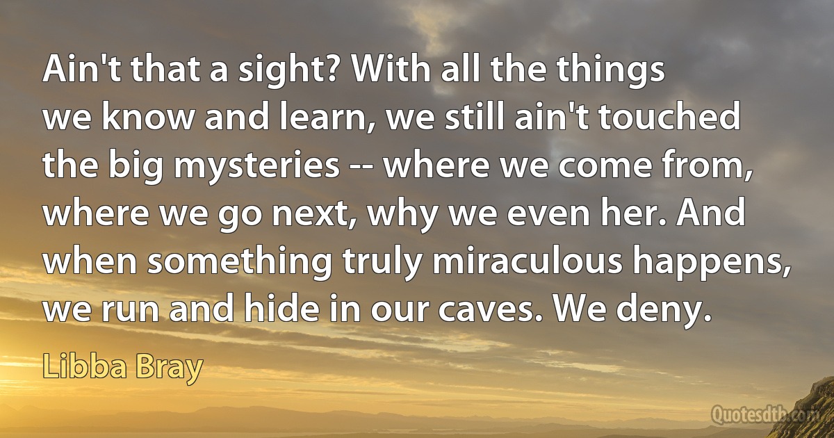 Ain't that a sight? With all the things we know and learn, we still ain't touched the big mysteries -- where we come from, where we go next, why we even her. And when something truly miraculous happens, we run and hide in our caves. We deny. (Libba Bray)