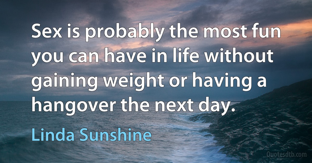 Sex is probably the most fun you can have in life without gaining weight or having a hangover the next day. (Linda Sunshine)