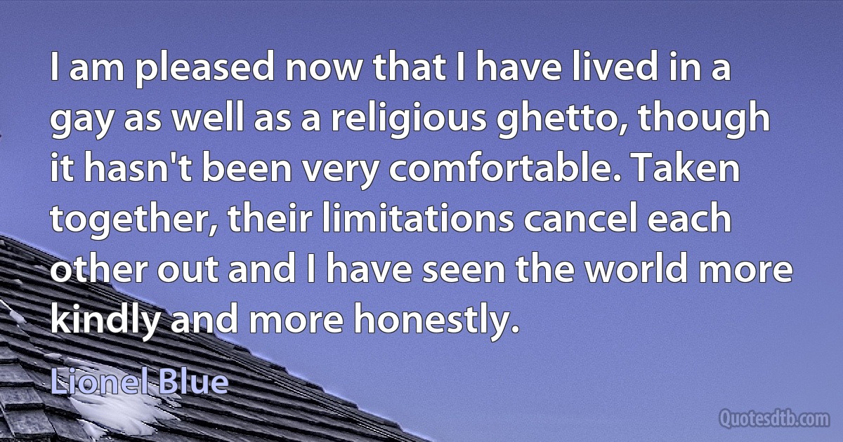 I am pleased now that I have lived in a gay as well as a religious ghetto, though it hasn't been very comfortable. Taken together, their limitations cancel each other out and I have seen the world more kindly and more honestly. (Lionel Blue)