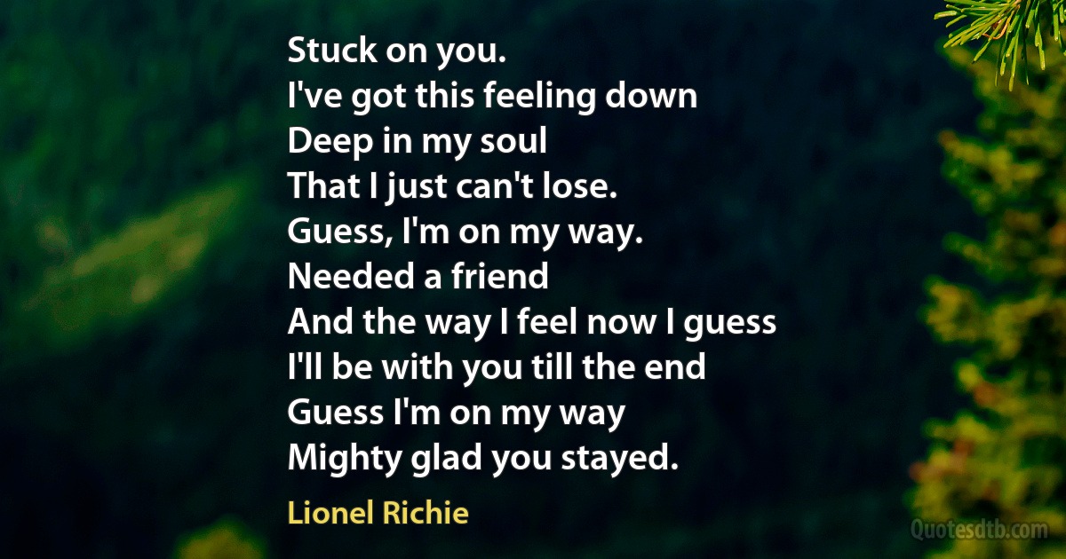 Stuck on you.
I've got this feeling down
Deep in my soul
That I just can't lose.
Guess, I'm on my way.
Needed a friend
And the way I feel now I guess
I'll be with you till the end
Guess I'm on my way
Mighty glad you stayed. (Lionel Richie)