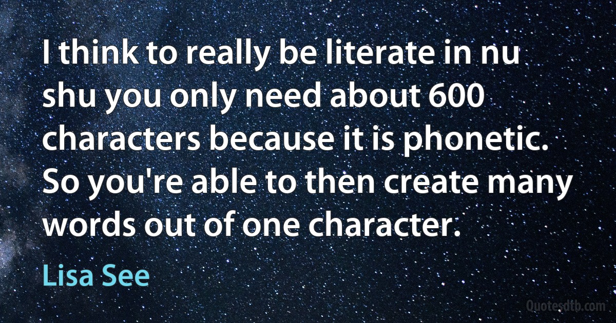 I think to really be literate in nu shu you only need about 600 characters because it is phonetic. So you're able to then create many words out of one character. (Lisa See)