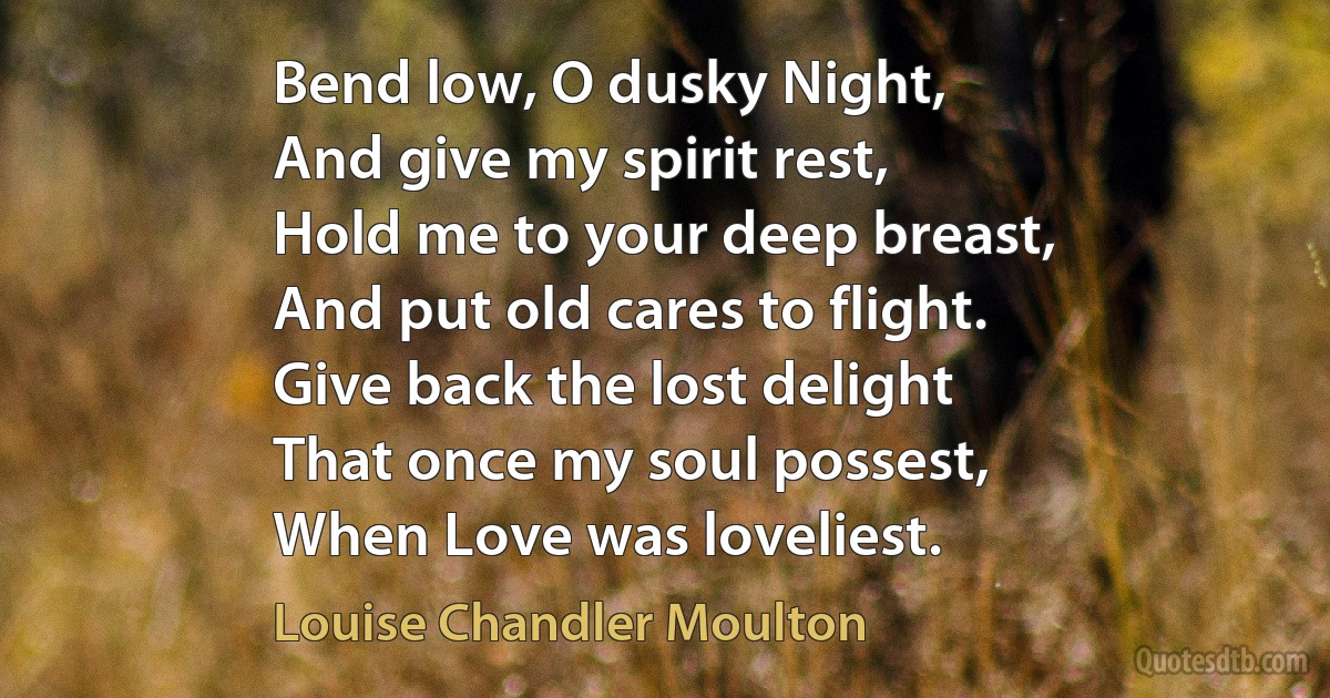 Bend low, O dusky Night,
And give my spirit rest,
Hold me to your deep breast,
And put old cares to flight.
Give back the lost delight
That once my soul possest,
When Love was loveliest. (Louise Chandler Moulton)