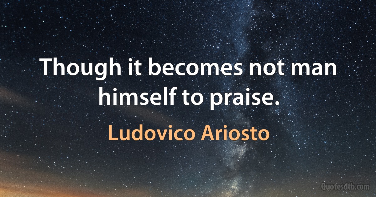 Though it becomes not man himself to praise. (Ludovico Ariosto)