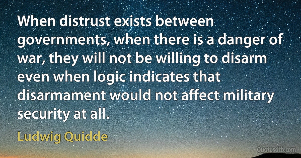 When distrust exists between governments, when there is a danger of war, they will not be willing to disarm even when logic indicates that disarmament would not affect military security at all. (Ludwig Quidde)