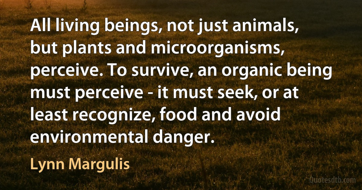 All living beings, not just animals, but plants and microorganisms, perceive. To survive, an organic being must perceive - it must seek, or at least recognize, food and avoid environmental danger. (Lynn Margulis)