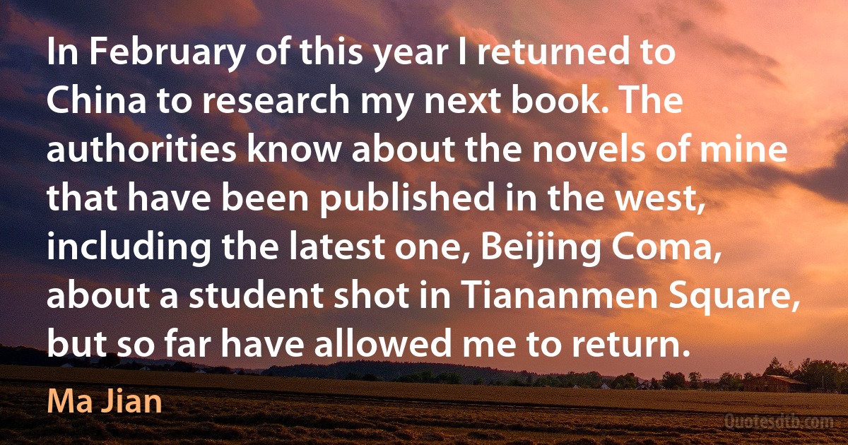 In February of this year I returned to China to research my next book. The authorities know about the novels of mine that have been published in the west, including the latest one, Beijing Coma, about a student shot in Tiananmen Square, but so far have allowed me to return. (Ma Jian)