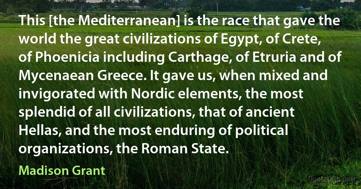 This [the Mediterranean] is the race that gave the world the great civilizations of Egypt, of Crete, of Phoenicia including Carthage, of Etruria and of Mycenaean Greece. It gave us, when mixed and invigorated with Nordic elements, the most splendid of all civilizations, that of ancient Hellas, and the most enduring of political organizations, the Roman State. (Madison Grant)