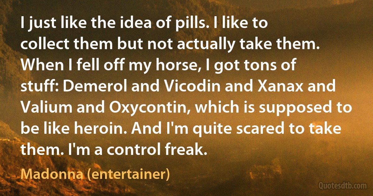 I just like the idea of pills. I like to collect them but not actually take them. When I fell off my horse, I got tons of stuff: Demerol and Vicodin and Xanax and Valium and Oxycontin, which is supposed to be like heroin. And I'm quite scared to take them. I'm a control freak. (Madonna (entertainer))