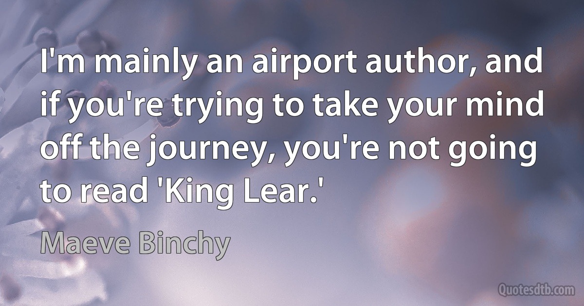 I'm mainly an airport author, and if you're trying to take your mind off the journey, you're not going to read 'King Lear.' (Maeve Binchy)