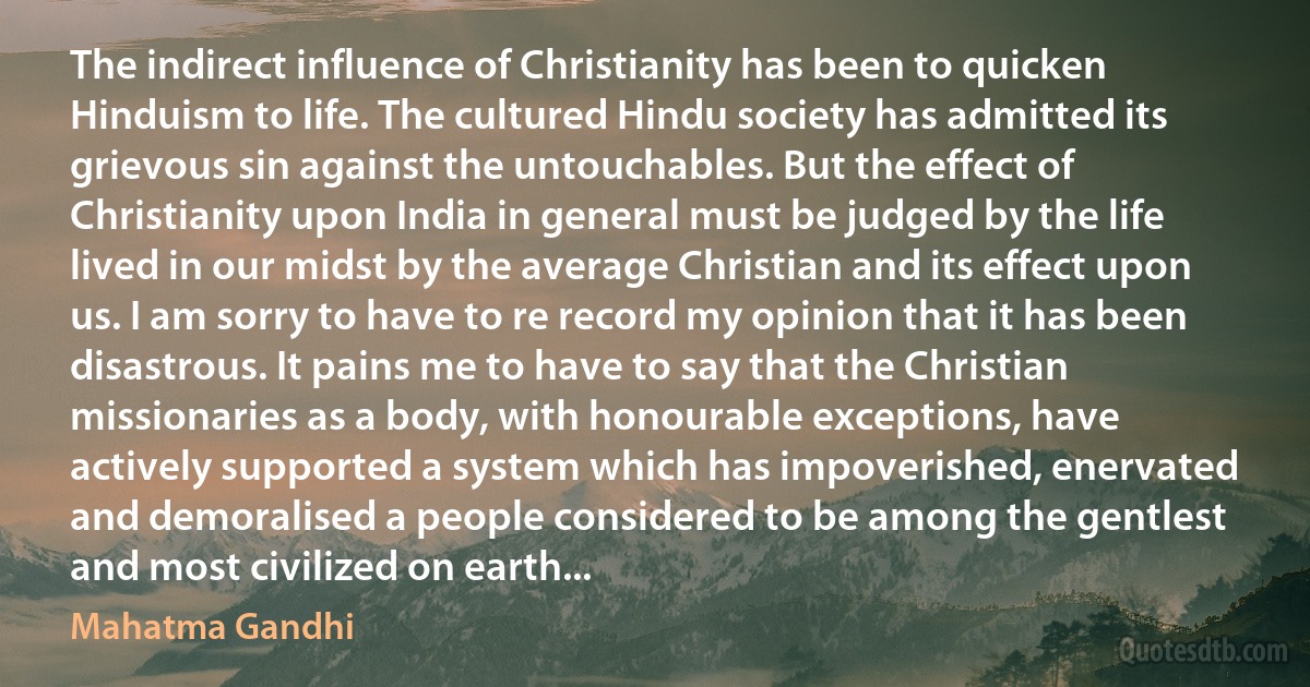 The indirect influence of Christianity has been to quicken Hinduism to life. The cultured Hindu society has admitted its grievous sin against the untouchables. But the effect of Christianity upon India in general must be judged by the life lived in our midst by the average Christian and its effect upon us. I am sorry to have to re record my opinion that it has been disastrous. It pains me to have to say that the Christian missionaries as a body, with honourable exceptions, have actively supported a system which has impoverished, enervated and demoralised a people considered to be among the gentlest and most civilized on earth... (Mahatma Gandhi)