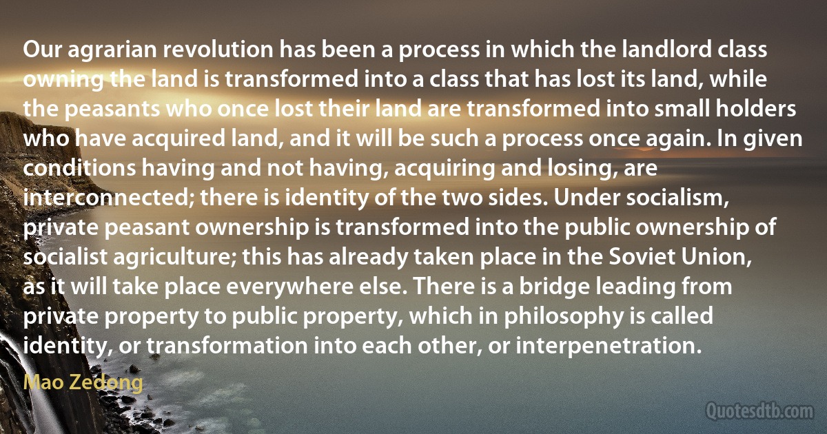 Our agrarian revolution has been a process in which the landlord class owning the land is transformed into a class that has lost its land, while the peasants who once lost their land are transformed into small holders who have acquired land, and it will be such a process once again. In given conditions having and not having, acquiring and losing, are interconnected; there is identity of the two sides. Under socialism, private peasant ownership is transformed into the public ownership of socialist agriculture; this has already taken place in the Soviet Union, as it will take place everywhere else. There is a bridge leading from private property to public property, which in philosophy is called identity, or transformation into each other, or interpenetration. (Mao Zedong)