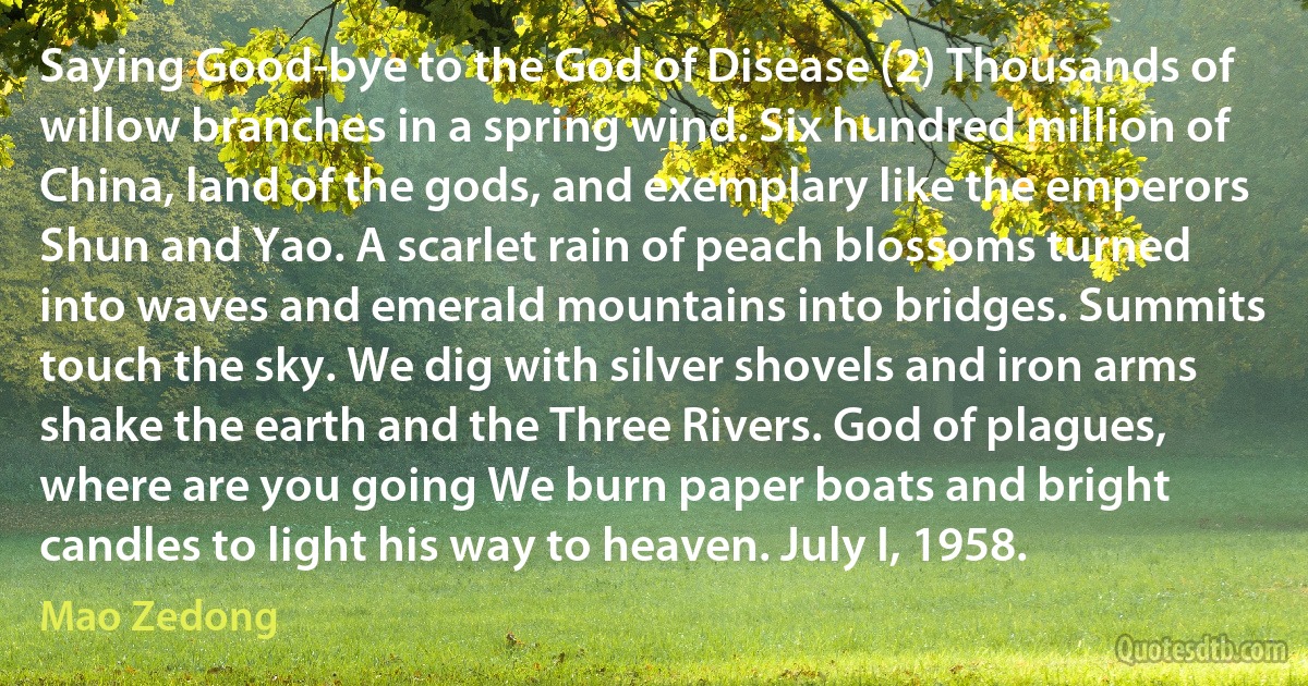 Saying Good-bye to the God of Disease (2) Thousands of willow branches in a spring wind. Six hundred million of China, land of the gods, and exemplary like the emperors Shun and Yao. A scarlet rain of peach blossoms turned into waves and emerald mountains into bridges. Summits touch the sky. We dig with silver shovels and iron arms shake the earth and the Three Rivers. God of plagues, where are you going We burn paper boats and bright candles to light his way to heaven. July I, 1958. (Mao Zedong)