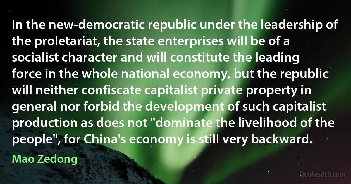 In the new-democratic republic under the leadership of the proletariat, the state enterprises will be of a socialist character and will constitute the leading force in the whole national economy, but the republic will neither confiscate capitalist private property in general nor forbid the development of such capitalist production as does not "dominate the livelihood of the people", for China's economy is still very backward. (Mao Zedong)