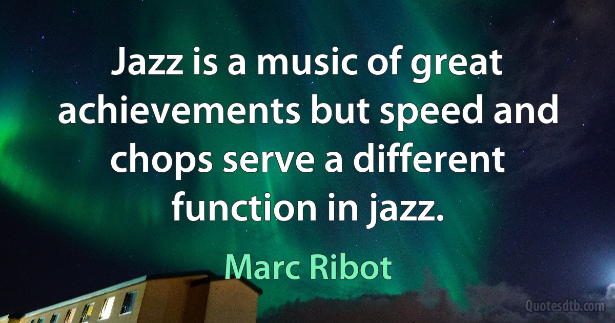 Jazz is a music of great achievements but speed and chops serve a different function in jazz. (Marc Ribot)