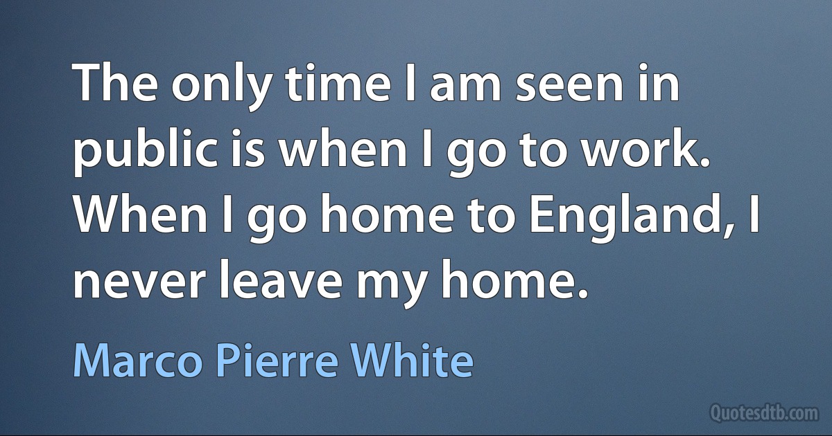 The only time I am seen in public is when I go to work. When I go home to England, I never leave my home. (Marco Pierre White)